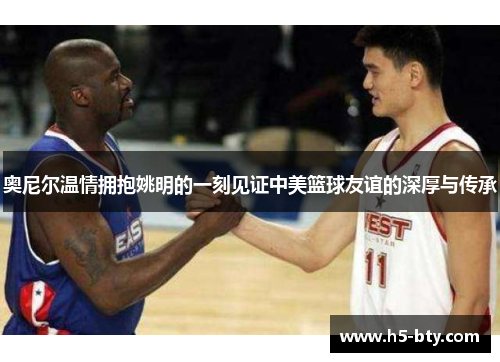 奥尼尔温情拥抱姚明的一刻见证中美篮球友谊的深厚与传承