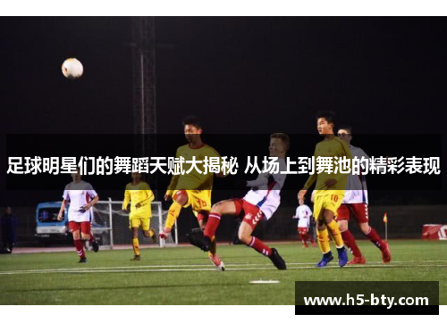 足球明星们的舞蹈天赋大揭秘 从场上到舞池的精彩表现