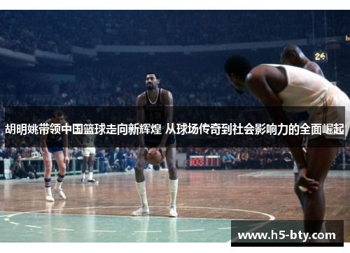 胡明姚带领中国篮球走向新辉煌 从球场传奇到社会影响力的全面崛起