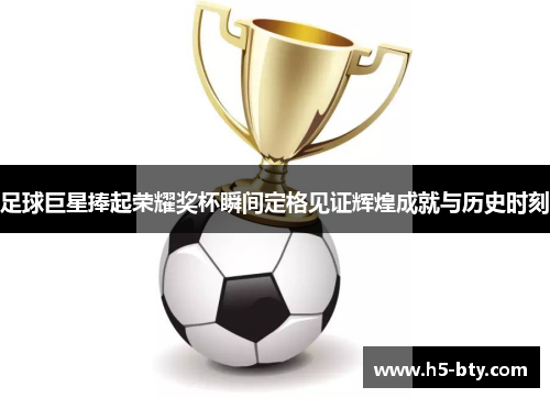 足球巨星捧起荣耀奖杯瞬间定格见证辉煌成就与历史时刻