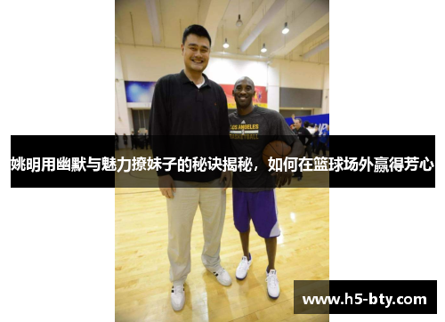 姚明用幽默与魅力撩妹子的秘诀揭秘，如何在篮球场外赢得芳心