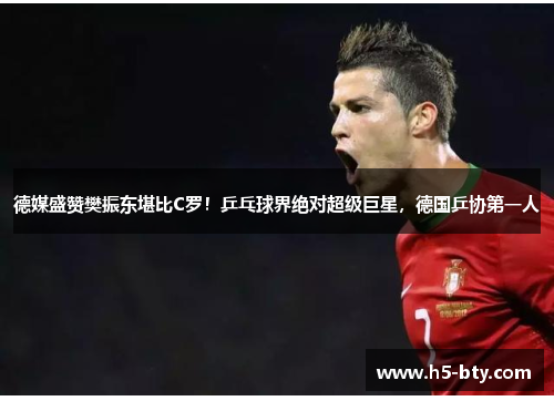 德媒盛赞樊振东堪比C罗！乒乓球界绝对超级巨星，德国乒协第一人